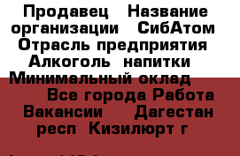 Продавец › Название организации ­ СибАтом › Отрасль предприятия ­ Алкоголь, напитки › Минимальный оклад ­ 16 000 - Все города Работа » Вакансии   . Дагестан респ.,Кизилюрт г.